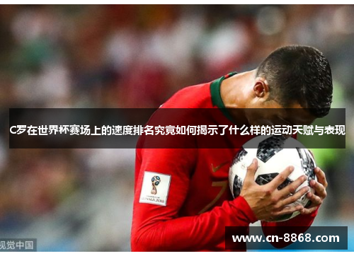 C罗在世界杯赛场上的速度排名究竟如何揭示了什么样的运动天赋与表现