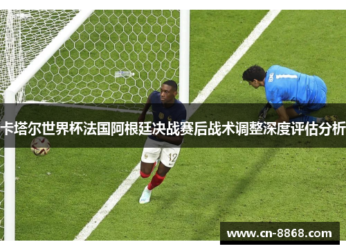 卡塔尔世界杯法国阿根廷决战赛后战术调整深度评估分析