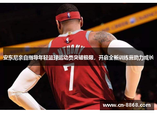 安东尼亲自指导年轻篮球运动员突破极限，开启全新训练营助力成长