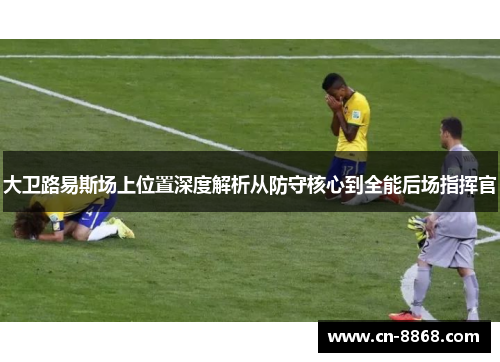 大卫路易斯场上位置深度解析从防守核心到全能后场指挥官 大卫路易斯场上位置深度解析从防守核心到全能后场指挥官