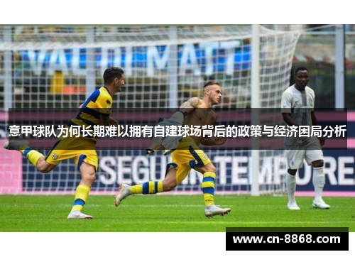 意甲球队为何长期难以拥有自建球场背后的政策与经济困局分析 意甲球队为何长期难以拥有自建球场背后的政策与经济困局分析